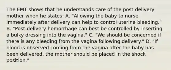 The EMT shows that he understands care of the​ post-delivery mother when he​ states: A. ​"Allowing the baby to nurse immediately after delivery can help to control uterine​ bleeding." B. ​"Post-delivery hemorrhage can best be controlled by inserting a bulky dressing into the​ vagina." C. ​"We should be concerned if there is any bleeding from the vagina following​ delivery." D. ​"If blood is observed coming from the vagina after the baby has been​ delivered, the mother should be placed in the shock​ position."