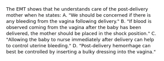 The EMT shows that he understands care of the​ post-delivery mother when he​ states: A. ​"We should be concerned if there is any bleeding from the vagina following​ delivery." B. ​"If blood is observed coming from the vagina after the baby has been​ delivered, the mother should be placed in the shock​ position." C. ​"Allowing the baby to nurse immediately after delivery can help to control uterine​ bleeding." D. ​"Post-delivery hemorrhage can best be controlled by inserting a bulky dressing into the​ vagina."