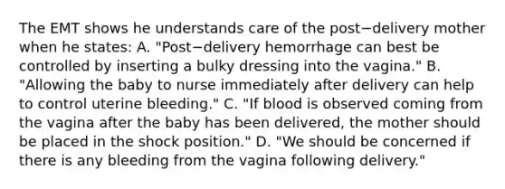 The EMT shows he understands care of the post−delivery mother when he​ states: A. ​"Post−delivery hemorrhage can best be controlled by inserting a bulky dressing into the​ vagina." B. ​"Allowing the baby to nurse immediately after delivery can help to control uterine​ bleeding." C. ​"If blood is observed coming from the vagina after the baby has been​ delivered, the mother should be placed in the shock​ position." D. ​"We should be concerned if there is any bleeding from the vagina following​ delivery."