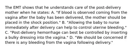 The EMT shows that he understands care of the​ post-delivery mother when he​ states: A. ​"If blood is observed coming from the vagina after the baby has been​ delivered, the mother should be placed in the shock​ position." B. ​"Allowing the baby to nurse immediately after delivery can help to control uterine​ bleeding." C. ​"Post-delivery hemorrhage can best be controlled by inserting a bulky dressing into the​ vagina." D. ​"We should be concerned if there is any bleeding from the vagina following​ delivery."