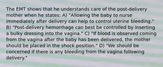 The EMT shows that he understands care of the post-delivery mother when he states: A) "Allowing the baby to nurse immediately after delivery can help to control uterine bleeding." B) "Post-delivery hemorrhage can best be controlled by inserting a bulky dressing into the vagina." C) "If blood is observed coming from the vagina after the baby has been delivered, the mother should be placed in the shock position." D) "We should be concerned if there is any bleeding from the vagina following delivery."