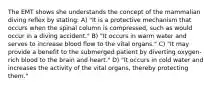 The EMT shows she understands the concept of the mammalian diving reflex by stating: A) "It is a protective mechanism that occurs when the spinal column is compressed, such as would occur in a diving accident." B) "It occurs in warm water and serves to increase blood flow to the vital organs." C) "It may provide a benefit to the submerged patient by diverting oxygen-rich blood to the brain and heart." D) "It occurs in cold water and increases the activity of the vital organs, thereby protecting them."