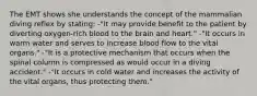 The EMT shows she understands the concept of the mammalian diving reflex by stating: -"It may provide benefit to the patient by diverting oxygen-rich blood to the brain and heart." -"It occurs in warm water and serves to increase blood flow to the vital organs." -"It is a protective mechanism that occurs when the spinal column is compressed as would occur in a diving accident." -"It occurs in cold water and increases the activity of the vital organs, thus protecting them."