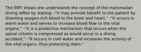 The EMT shows she understands the concept of the mammalian diving reflex by stating: -"It may provide benefit to the patient by diverting oxygen-rich blood to the brain and heart." -"It occurs in warm water and serves to increase blood flow to the vital organs." -"It is a protective mechanism that occurs when the spinal column is compressed as would occur in a diving accident." -"It occurs in cold water and increases the activity of the vital organs, thus protecting them."