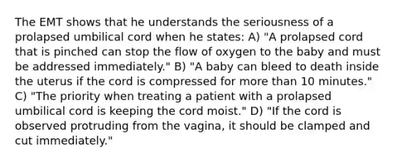 The EMT shows that he understands the seriousness of a prolapsed umbilical cord when he states: A) "A prolapsed cord that is pinched can stop the flow of oxygen to the baby and must be addressed immediately." B) "A baby can bleed to death inside the uterus if the cord is compressed for more than 10 minutes." C) "The priority when treating a patient with a prolapsed umbilical cord is keeping the cord moist." D) "If the cord is observed protruding from the vagina, it should be clamped and cut immediately."