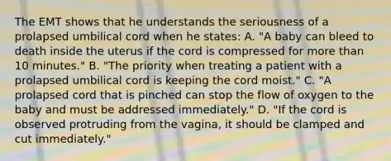 The EMT shows that he understands the seriousness of a prolapsed umbilical cord when he​ states: A. ​"A baby can bleed to death inside the uterus if the cord is compressed for more than 10​ minutes." B. ​"The priority when treating a patient with a prolapsed umbilical cord is keeping the cord​ moist." C. ​"A prolapsed cord that is pinched can stop the flow of oxygen to the baby and must be addressed​ immediately." D. ​"If the cord is observed protruding from the​ vagina, it should be clamped and cut​ immediately."