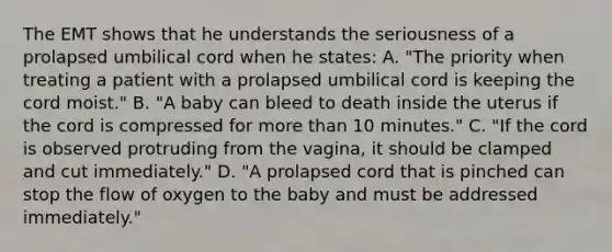 The EMT shows that he understands the seriousness of a prolapsed umbilical cord when he​ states: A. ​"The priority when treating a patient with a prolapsed umbilical cord is keeping the cord​ moist." B. ​"A baby can bleed to death inside the uterus if the cord is compressed for more than 10​ minutes." C. ​"If the cord is observed protruding from the​ vagina, it should be clamped and cut​ immediately." D. ​"A prolapsed cord that is pinched can stop the flow of oxygen to the baby and must be addressed​ immediately."