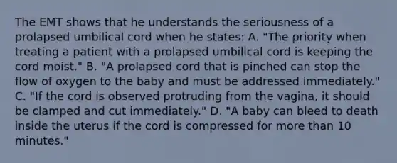 The EMT shows that he understands the seriousness of a prolapsed umbilical cord when he states: A. "The priority when treating a patient with a prolapsed umbilical cord is keeping the cord moist." B. "A prolapsed cord that is pinched can stop the flow of oxygen to the baby and must be addressed immediately." C. "If the cord is observed protruding from the vagina, it should be clamped and cut immediately." D. "A baby can bleed to death inside the uterus if the cord is compressed for more than 10 minutes."