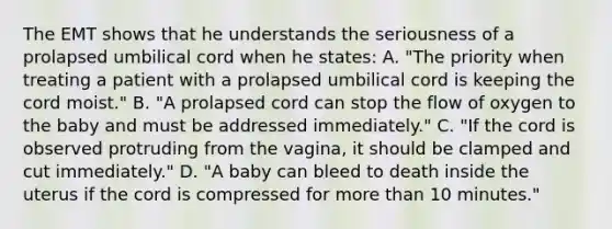 The EMT shows that he understands the seriousness of a prolapsed umbilical cord when he​ states: A. ​"The priority when treating a patient with a prolapsed umbilical cord is keeping the cord​ moist." B. ​"A prolapsed cord can stop the flow of oxygen to the baby and must be addressed​ immediately." C. ​"If the cord is observed protruding from the​ vagina, it should be clamped and cut​ immediately." D. ​"A baby can bleed to death inside the uterus if the cord is compressed for more than 10​ minutes."