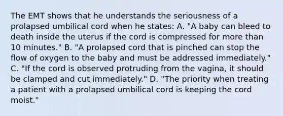 The EMT shows that he understands the seriousness of a prolapsed umbilical cord when he​ states: A. ​"A baby can bleed to death inside the uterus if the cord is compressed for more than 10​ minutes." B. ​"A prolapsed cord that is pinched can stop the flow of oxygen to the baby and must be addressed​ immediately." C. ​"If the cord is observed protruding from the​ vagina, it should be clamped and cut​ immediately." D. ​"The priority when treating a patient with a prolapsed umbilical cord is keeping the cord​ moist."