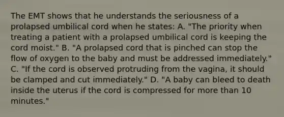 The EMT shows that he understands the seriousness of a prolapsed umbilical cord when he​ states: A. ​"The priority when treating a patient with a prolapsed umbilical cord is keeping the cord​ moist." B. ​"A prolapsed cord that is pinched can stop the flow of oxygen to the baby and must be addressed​ immediately." C. ​"If the cord is observed protruding from the​ vagina, it should be clamped and cut​ immediately." D. ​"A baby can bleed to death inside the uterus if the cord is compressed for more than 10​ minutes."