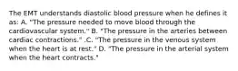 The EMT understands diastolic blood pressure when he defines it​ as: A. ​"The pressure needed to move blood through the cardiovascular​ system." B. ​"The pressure in the arteries between cardiac​ contractions." .C. ​"The pressure in the venous system when the heart is at​ rest." D. ​"The pressure in the arterial system when the heart​ contracts."