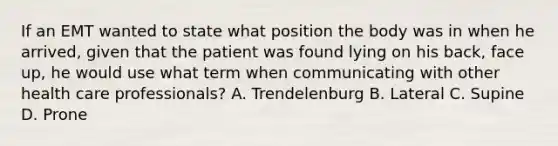 If an EMT wanted to state what position the body was in when he​ arrived, given that the patient was found lying on his​ back, face​ up, he would use what term when communicating with other health care​ professionals? A. Trendelenburg B. Lateral C. Supine D. Prone