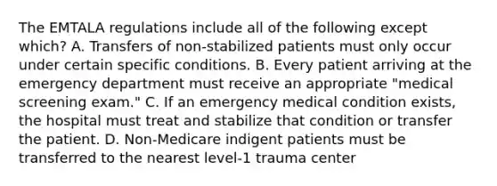 The EMTALA regulations include all of the following except which? A. Transfers of non-stabilized patients must only occur under certain specific conditions. B. Every patient arriving at the emergency department must receive an appropriate "medical screening exam." C. If an emergency medical condition exists, the hospital must treat and stabilize that condition or transfer the patient. D. Non-Medicare indigent patients must be transferred to the nearest level-1 trauma center