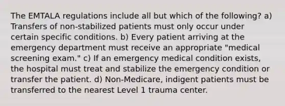 The EMTALA regulations include all but which of the following? a) Transfers of non-stabilized patients must only occur under certain specific conditions. b) Every patient arriving at the emergency department must receive an appropriate "medical screening exam." c) If an emergency medical condition exists, the hospital must treat and stabilize the emergency condition or transfer the patient. d) Non-Medicare, indigent patients must be transferred to the nearest Level 1 trauma center.