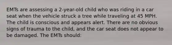 EMTs are assessing a 2-year-old child who was riding in a car seat when the vehicle struck a tree while traveling at 45 MPH. The child is conscious and appears alert. There are no obvious signs of trauma to the child, and the car seat does not appear to be damaged. The EMTs should: