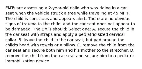 EMTs are assessing a 2-year-old child who was riding in a car seat when the vehicle struck a tree while traveling at 45 MPH. The child is conscious and appears alert. There are no obvious signs of trauma to the child, and the car seat does not appear to be damaged. The EMTs should: Select one: A. secure the child in the car seat with straps and apply a pediatric-sized cervical collar. B. leave the child in the car seat, but pad around the child's head with towels or a pillow. C. remove the child from the car seat and secure both him and his mother to the stretcher. D. remove the child from the car seat and secure him to a pediatric immobilization device.