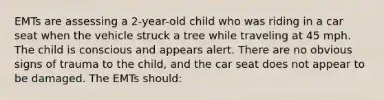 EMTs are assessing a 2-year-old child who was riding in a car seat when the vehicle struck a tree while traveling at 45 mph. The child is conscious and appears alert. There are no obvious signs of trauma to the child, and the car seat does not appear to be damaged. The EMTs should: