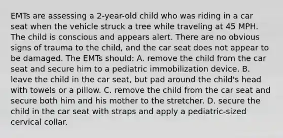 EMTs are assessing a 2-year-old child who was riding in a car seat when the vehicle struck a tree while traveling at 45 MPH. The child is conscious and appears alert. There are no obvious signs of trauma to the child, and the car seat does not appear to be damaged. The EMTs should: A. remove the child from the car seat and secure him to a pediatric immobilization device. B. leave the child in the car seat, but pad around the child's head with towels or a pillow. C. remove the child from the car seat and secure both him and his mother to the stretcher. D. secure the child in the car seat with straps and apply a pediatric-sized cervical collar.