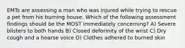 EMTs are assessing a man who was injured while trying to rescue a pet from his burning house. Which of the following assessment findings should be the MOST immediately concerning? A) Severe blisters to both hands B) Closed deformity of the wrist C) Dry cough and a hoarse voice D) Clothes adhered to burned skin