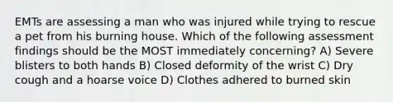 EMTs are assessing a man who was injured while trying to rescue a pet from his burning house. Which of the following assessment findings should be the MOST immediately concerning? A) Severe blisters to both hands B) Closed deformity of the wrist C) Dry cough and a hoarse voice D) Clothes adhered to burned skin