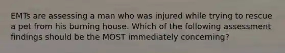 EMTs are assessing a man who was injured while trying to rescue a pet from his burning house. Which of the following assessment findings should be the MOST immediately concerning?