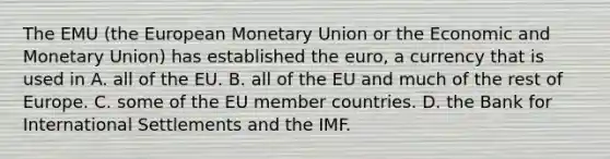 The EMU (the European Monetary Union or the Economic and Monetary Union) has established the euro, a currency that is used in A. all of the EU. B. all of the EU and much of the rest of Europe. C. some of the EU member countries. D. the Bank for International Settlements and the IMF.