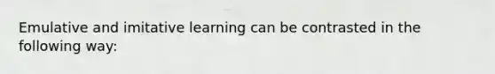 Emulative and imitative learning can be contrasted in the following way: