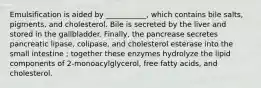 Emulsification is aided by ___________, which contains bile salts, pigments, and cholesterol. Bile is secreted by the liver and stored in the gallbladder. Finally, the pancrease secretes pancreatic lipase, colipase, and cholesterol esterase into the small intestine ; together these enzymes hydrolyze the lipid components of 2-monoacylglycerol, free fatty acids, and cholesterol.