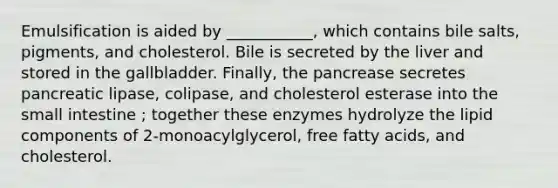 Emulsification is aided by ___________, which contains bile salts, pigments, and cholesterol. Bile is secreted by the liver and stored in the gallbladder. Finally, the pancrease secretes pancreatic lipase, colipase, and cholesterol esterase into the small intestine ; together these enzymes hydrolyze the lipid components of 2-monoacylglycerol, free fatty acids, and cholesterol.