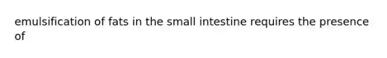 emulsification of fats in the small intestine requires the presence of