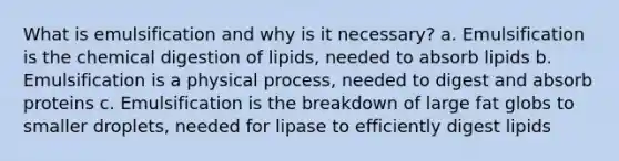 What is emulsification and why is it necessary? a. Emulsification is the chemical digestion of lipids, needed to absorb lipids b. Emulsification is a physical process, needed to digest and absorb proteins c. Emulsification is the breakdown of large fat globs to smaller droplets, needed for lipase to efficiently digest lipids