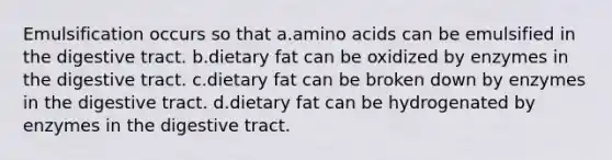 Emulsification occurs so that a.amino acids can be emulsified in the digestive tract. b.dietary fat can be oxidized by enzymes in the digestive tract. c.dietary fat can be broken down by enzymes in the digestive tract. d.dietary fat can be hydrogenated by enzymes in the digestive tract.