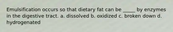 Emulsification occurs so that dietary fat can be _____ by enzymes in the digestive tract. a. dissolved b. oxidized c. broken down d. hydrogenated