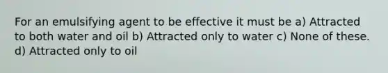 For an emulsifying agent to be effective it must be a) Attracted to both water and oil b) Attracted only to water c) None of these. d) Attracted only to oil