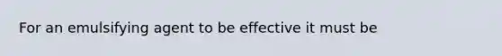 For an emulsifying agent to be effective it must be