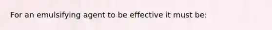 For an emulsifying agent to be effective it must be: