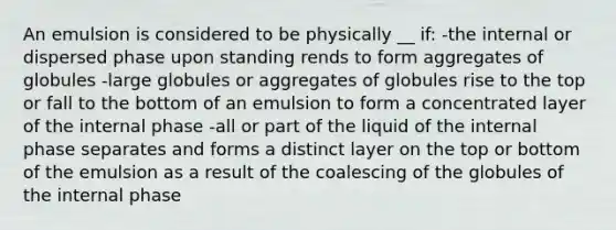 An emulsion is considered to be physically __ if: -the internal or dispersed phase upon standing rends to form aggregates of globules -large globules or aggregates of globules rise to the top or fall to the bottom of an emulsion to form a concentrated layer of the internal phase -all or part of the liquid of the internal phase separates and forms a distinct layer on the top or bottom of the emulsion as a result of the coalescing of the globules of the internal phase