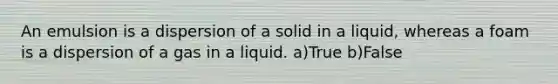 An emulsion is a dispersion of a solid in a liquid, whereas a foam is a dispersion of a gas in a liquid. a)True b)False