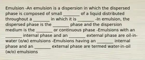 Emulsion -An emulsion is a dispersion in which the dispersed phase is composed of small ________ of a liquid distributed throughout a ________ in which it is ________ -In emulsion, the dispersed phase is the ________ phase and the dispersion medium is the ________ or continuous phase -Emulsions with an ________ internal phase and an ________ external phase are oil-in-water (o/w) emulsions -Emulsions having an ________ internal phase and an ________ external phase are termed water-in-oil (w/o) emulsions