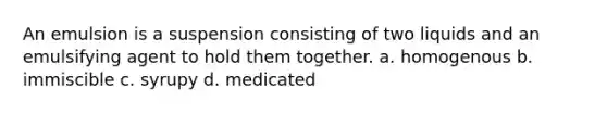 An emulsion is a suspension consisting of two liquids and an emulsifying agent to hold them together. a. homogenous b. immiscible с. syrupy d. medicated
