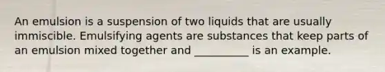 An emulsion is a suspension of two liquids that are usually immiscible. Emulsifying agents are substances that keep parts of an emulsion mixed together and __________ is an example.