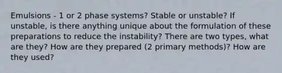 Emulsions - 1 or 2 phase systems? Stable or unstable? If unstable, is there anything unique about the formulation of these preparations to reduce the instability? There are two types, what are they? How are they prepared (2 primary methods)? How are they used?