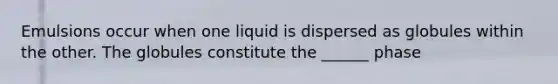 Emulsions occur when one liquid is dispersed as globules within the other. The globules constitute the ______ phase