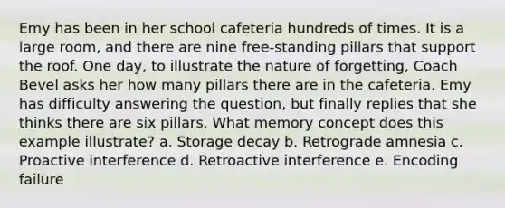 Emy has been in her school cafeteria hundreds of times. It is a large room, and there are nine free-standing pillars that support the roof. One day, to illustrate the nature of forgetting, Coach Bevel asks her how many pillars there are in the cafeteria. Emy has difficulty answering the question, but finally replies that she thinks there are six pillars. What memory concept does this example illustrate? a. Storage decay b. Retrograde amnesia c. Proactive interference d. Retroactive interference e. Encoding failure