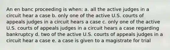 An en banc proceeding is when: a. all the active judges in a circuit hear a case b. only one of the active U.S. courts of appeals judges in a circuit hears a case c. only one of the active U.S. courts of appeals judges in a circuit hears a case regarding bankruptcy d. two of the active U.S. courts of appeals judges in a circuit hear a case e. a case is given to a magistrate for trial