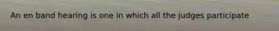An en band hearing is one in which all the judges participate