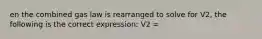 en the combined gas law is rearranged to solve for V2, the following is the correct expression: V2 =