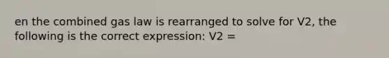 en the combined gas law is rearranged to solve for V2, the following is the correct expression: V2 =