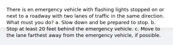 There is en emergency vehicle with flashing lights stopped on or next to a roadway with two lanes of traffic in the same direction. What must you do? a. Slow down and be prepared to stop. b. Stop at least 20 feet behind the emergency vehicle. c. Move to the lane farthest away from the emergency vehicle, if possible.